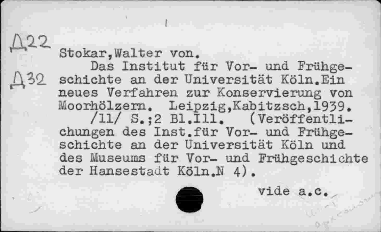 ﻿I
Д12.
Д?2
Stokar,Walter von.
Das Institut für Vor- und Frühgeschichte an der Universität Köln.Ein neues Verfahren zur Konservierung von Moorhölzern. Leipzig,Kabitzsch,1939.
/11/ S.;2 Bl.Ill. (Veröffentlichungen des Inst.für Vor- und Frühgeschichte an der Universität Köln und des Museums für Vor- und Frühgeschichte der Hansestadt Köln.N 4).
vide a.c.